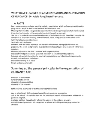 WHAT HAVE I LEARNED IN ADMINISTRATION AND SUPERVISION
OF GUIDANCE- Dr. Alicia Pangilinan Francisco
A. FACTS
Every guidance program has a plan that includes organization which unifies or consolidates the
program as a whole as well as the staff that will administer such.
Meaning there must be a target to be reached within with the participation of all members not
those that had no unity in the accomplishment of the goals as planned.
The aim of GUIDANCE is to the self-development of an individual child, therefore it must be the
concerned of all therein focusing on the interests, needs and purposes of the school child.
With the following considerations:
Serve all – and continuous
Concerns with the whole individual and his total environment having specific needs and
problems. The needs and problems must be identified so as to give proper remedy rather than
rejection.
Providing solution to the child’s problem with long term effect
Provides trained personnel and specialists necessary to solve the child’s problems.
Provides adequate information for securing in occupational and educational requirements
through tests and other techniques.
Provides leadership in all areas
Simple and comprehensible
Summing up the general principles in the organization of
GUIDANCE ARE:
Purposes to be achieved
Functions to be served
Allocation of responsibilities
Appraisal of the program
SOME FACTORS BELOW ARE TO BE TAKEN INTO CONSIDERATION:
Age at school level- Different ages have different needs and approaches
Size of the school- The size of school and the population therein affects the kind and extend of
guidance program.
Available facilities- Its availability affects the success of the guidance program
Attitude toward guidance – It is recognized by all so a workable guidance program can be
affected.
 