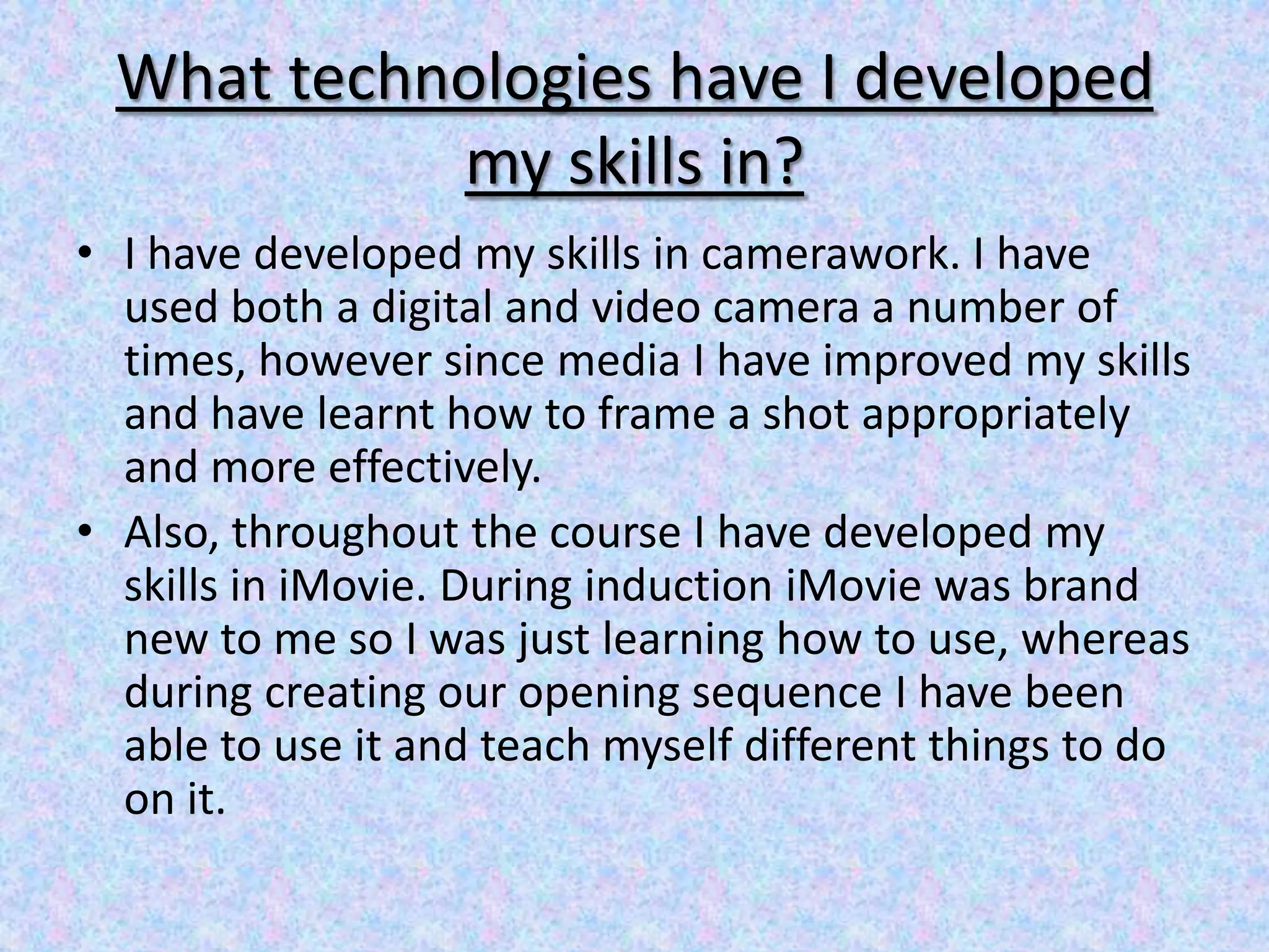 What technologies have I developed
           my skills in?
• I have developed my skills in camerawork. I have
  used both a digital and video camera a number of
  times, however since media I have improved my skills
  and have learnt how to frame a shot appropriately
  and more effectively.
• Also, throughout the course I have developed my
  skills in iMovie. During induction iMovie was brand
  new to me so I was just learning how to use, whereas
  during creating our opening sequence I have been
  able to use it and teach myself different things to do
  on it.
 