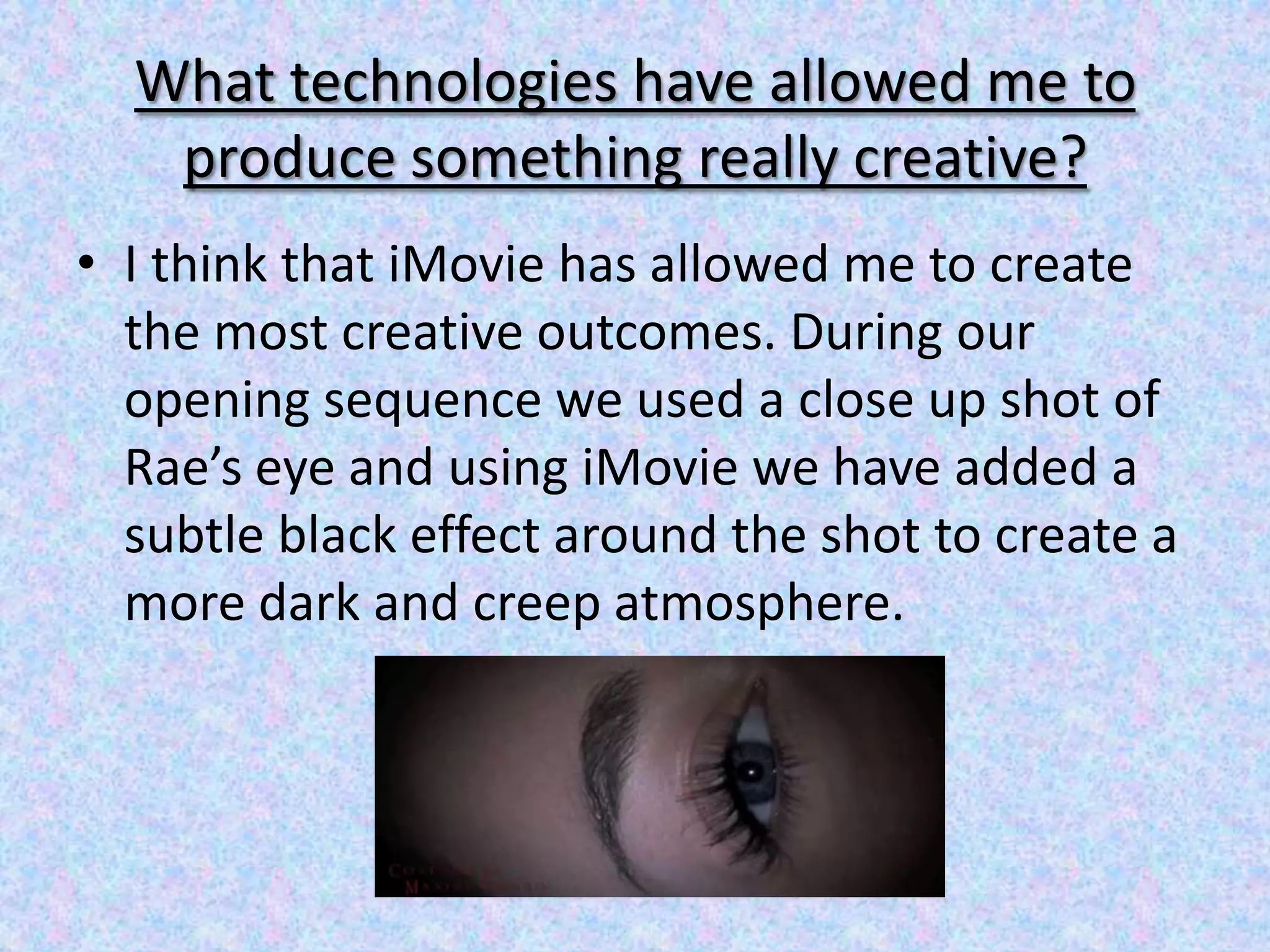 What technologies have allowed me to
   produce something really creative?
• I think that iMovie has allowed me to create
  the most creative outcomes. During our
  opening sequence we used a close up shot of
  Rae’s eye and using iMovie we have added a
  subtle black effect around the shot to create a
  more dark and creep atmosphere.
 