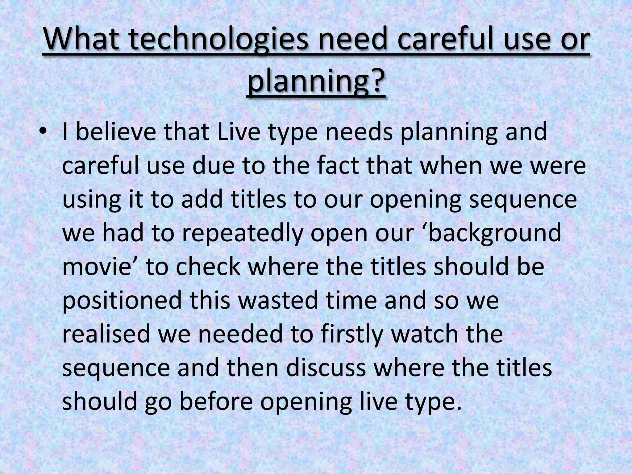 What technologies need careful use or
             planning?
• I believe that Live type needs planning and
  careful use due to the fact that when we were
  using it to add titles to our opening sequence
  we had to repeatedly open our ‘background
  movie’ to check where the titles should be
  positioned this wasted time and so we
  realised we needed to firstly watch the
  sequence and then discuss where the titles
  should go before opening live type.
 