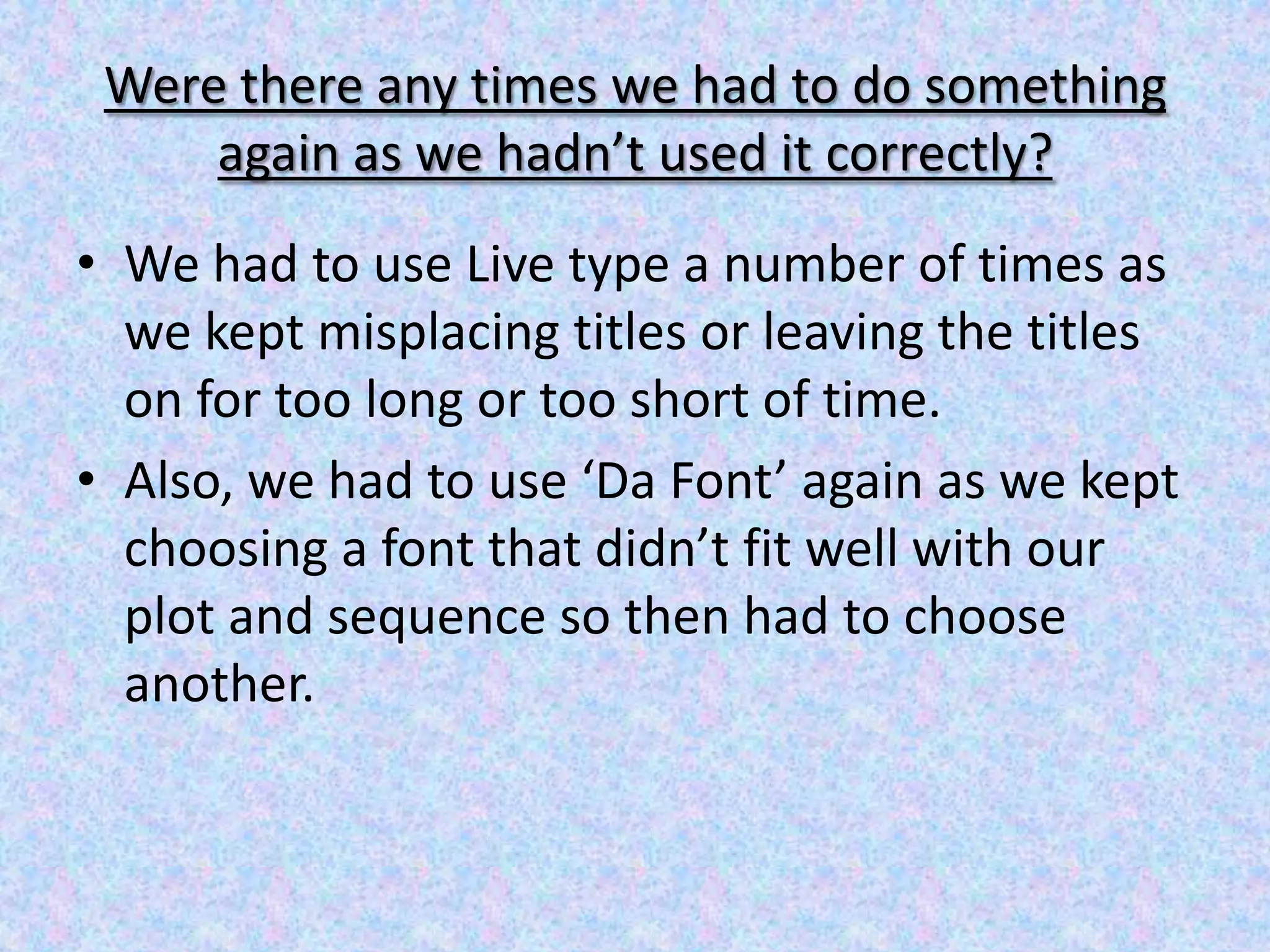 Were there any times we had to do something
     again as we hadn’t used it correctly?
• We had to use Live type a number of times as
  we kept misplacing titles or leaving the titles
  on for too long or too short of time.
• Also, we had to use ‘Da Font’ again as we kept
  choosing a font that didn’t fit well with our
  plot and sequence so then had to choose
  another.
 