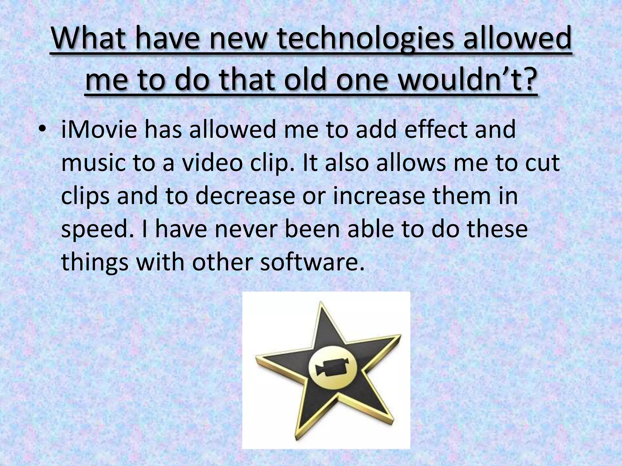 What have new technologies allowed
  me to do that old one wouldn’t?
• iMovie has allowed me to add effect and
  music to a video clip. It also allows me to cut
  clips and to decrease or increase them in
  speed. I have never been able to do these
  things with other software.
 