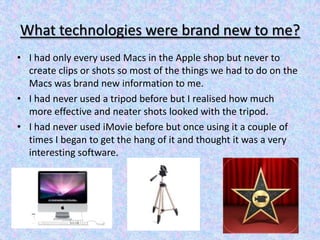 What technologies were brand new to me?
• I had only every used Macs in the Apple shop but never to
  create clips or shot...