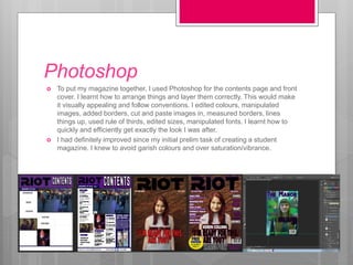 Photoshop
 To put my magazine together, I used Photoshop for the contents page and front
cover. I learnt how to arrange things and layer them correctly. This would make
it visually appealing and follow conventions. I edited colours, manipulated
images, added borders, cut and paste images in, measured borders, lines
things up, used rule of thirds, edited sizes, manipulated fonts. I learnt how to
quickly and efficiently get exactly the look I was after.
 I had definitely improved since my initial prelim task of creating a student
magazine. I knew to avoid garish colours and over saturation/vibrance.
 