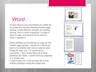 Word
To plan how to use conventions to create an
accurate and visually pleasing double page
spread, I used Word to analyse an existing
spread, from a music magazine. It made it
easy to read, and easy to come back to
when I needed it.
When drafting and finalising my copy for the
double page spread, I saved it on Word as I
learnt it is reliable and can be used to save
things for later use. For planning my
evaluation, I also chose Word as a clear
database for ideas. I could track my progress
in a simple way.
I used it early on in the process for a very
simple prototype using the shape tool.
 