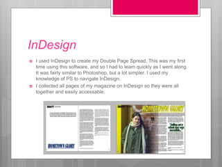 InDesign
 I used InDesign to create my Double Page Spread. This was my first
time using this software, and so I had to learn quickly as I went along.
It was fairly similar to Photoshop, but a lot simpler. I used my
knowledge of PS to navigate InDesign.
 I collected all pages of my magazine on InDesign so they were all
together and easily accessable.
 
