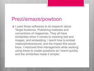 Prezi/emaze/powtoon
 I used these softwares to do research about
Target Audience, Publishing Institutes and
conventions of magazines. They all have
similarities when it comes to inserting text and
images, and embedding. I learnt how to embed
videos/photos/sound, and the impact this would
have. I improved time management while working
using these to create questions as I learnt quickly
and the similarities made it simpler.
 