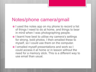 Notes/phone camera/gmail
 I used the notes app on my phone to record a list
of things I need to do at home, and things to bear
in mind when I was photographing people.
 I learnt how best to utilise my camera’s settings
for strong, bold photos. I then emailed these to
myself, so I could use them on the computer.
 I emailed myself presentations and work so I
could access it at home or in lesson without the
need for a memory stick. This is a different way to
use email than usual.
 