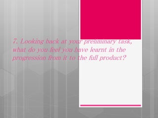 7. Looking back at your preliminary task,
what do you feel you have learnt in the
progression from it to the full product?
 
