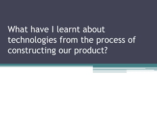 What have I learnt about technologies from the process of constructing our product? 