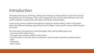 Introduction
Throughout the course of filming, editing and creating my media product I have learnt various
things about the technologies I have used ranging from the cameras when filming, to the mac
and the software I used to edit and create my finished media product.
I came across various problems throughout creating my media product, which I will explain
within the different headings explaining the technologies I have used for various different parts
of my film.
The main pieces of equipment and technologies that I will be talking about are;
- Cameras and the skills I learnt
- The apple macs and the problems that I faced
- Final Cut which is the main piece of software I used to create and edit my media product
- Flash
- Photoshop
- Skills I learnt.
 