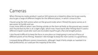 Cameras
When filming my media product I used an SLR camera on a tripod to allow me to pan evenly,
also to get a range of different heights for the different places, in which I chose to film.
I found using the SLR camera when on flat ground inside when I filmed the piano scenes as it
was easier to handle and use.
It was more difficult when I was filming outside on the farm ad fields as the ground was uneven
and I found that my film is at a slight angle, which now I have learnt after filming that if I used a
different tripod I could alter each one to enable myself to get a flat and straight picture.
I also found it difficult to keep the focus in one place as it kept going in and out of focus at
different points of me filming. However I did manage to keep the main scenes in a good focus.
I enjoyed doing different camera movements, although I kept it fairly simple as I wanted it to
look professional, so I used pan the majority of the time.
 