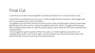 Final Cut
I used final cut to edit and put together my media production as it is required to be used.
I found final cut relatively easy to use as it is fairly straight forward, however I did struggle with
one or two aspects of it, such as the filters.
I struggled to use the filters because the farm scene is dark and although it needs to have lower
lighting than the other scenes, I waned to brighten parts of it, which I struggled with because
when I added various filters it made the picture grainy, which made the film look unfinished and
unprofessional.
I also struggled to get the quality of them the same, so it looks slightly jumpy which I am
unhappy about and if I was to do it again, I would research into how to do various filters and
watch tutorials on how to use final cut professionally etc.
 