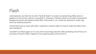 Flash
I attempted to use flash for my title “Heidi & Clyde” to make it a handwriting effect when it
appears on the screen, which I succeeded in, however it failed to allow me to add a transparent
background and it also failed to load after I had made it, so I could not attempt to make it go
onto my media production.
I found flash easy to work with after I watched a tutorial video on how to make the effect that I
was looking for.
I wouldn’t use flash again as it is very time consuming and even after spending a lot of hours on
one piece of work it didn’t appear to be a great quality at the end of it.
 