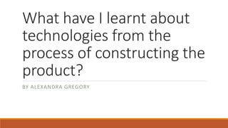 What have I learnt about
technologies from the
process of constructing the
product?
BY ALEXANDRA GREGORY
 
