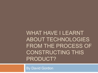 What have I learnt about technologies from the process of constructing this product?  By David Gordon 