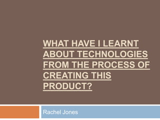 WHAT HAVE I LEARNT
ABOUT TECHNOLOGIES
FROM THE PROCESS OF
CREATING THIS
PRODUCT?

Rachel Jones
 