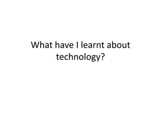 What have I learnt about
technology?
 