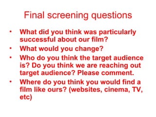 Final screening questions What did you think was particularly successful about our film? What would you change? Who do you think the target audience is? Do you think we are reaching out target audience? Please comment.   Where do you think you would find a film like ours? (websites, cinema, TV, etc)   