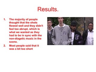 Results. The majority of people thought that the shots flowed well and they didn't feel too abrupt, which is what we wanted as they had to be in sync with the non-diagetic music in the scene.  Most people said that it was a bit too short 