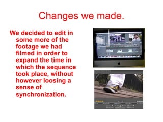 Changes we made. We decided to edit in some more of the footage we had filmed in order to expand the time in which the sequence took place, without however loosing a sense of synchronization. 
