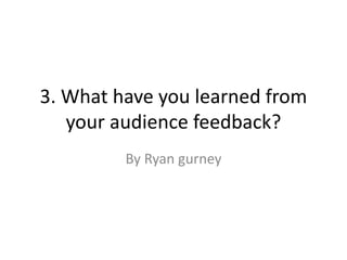 3. What have you learned from
your audience feedback?
By Ryan gurney
 