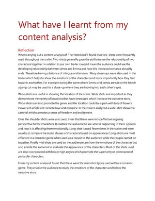 What have I learnt from my
content analysis?
Reflection
When carrying out a content analysis of ‘The Notebook’ I found that two-shots were frequently
used throughout the trailer. Two-shots generally gave the ability to see the relationship of two
characters together. In relation to our own trailer it would mean the audience could see the
developing relationship between James and Emma and how this increased romance abruptly
ends. Therefore having a balance of intrigue and tension. Many close-ups were also used in the
trailer which helps to show the emotions of the characters and more importantly how they feel
towards each other. For example during the scene where Emma and James are sat on the bench
a jump cut may be used to a close-up where they are looking into each other’s eyes.
Wide-shots are useful in showing the location of the scene. Wide shots are important as they
demonstrate the variety of locations that have been used which increase the narrative story.
Wide-shots can also promote the genre and the location could be a park with lots of flowers.
Flowers of which will connote love and romance. In the trailer I analyzed a wide-shot showed a
carnival which connotes a sense of freedom and excitement.
Over the shoulder shots were also used, I feel that these were most effective in giving
perspective to the characters. It enables the audience to see what is happening in there opinion
and how it is affecting them emotionally. Long-shot is used fewer times in the trailer and were
usually to compare the social classes of characters based on appearances. Long-shots are most
effective in a romantic genre when used as a reason to the audience while the couple cannot be
together. Finally mid-shots are used so the audience can show the emotions of the character but
also enable the audience to evaluate the appearance of the characters. Most of the shots used
are also incorporated with low or high angles which promote the superiority or dominance of
particular characters.
From my content analysis I found that these were the main shot types used within a romantic
genre. They enable the audience to study the emotions of the characters and follow the
narrative story.
 