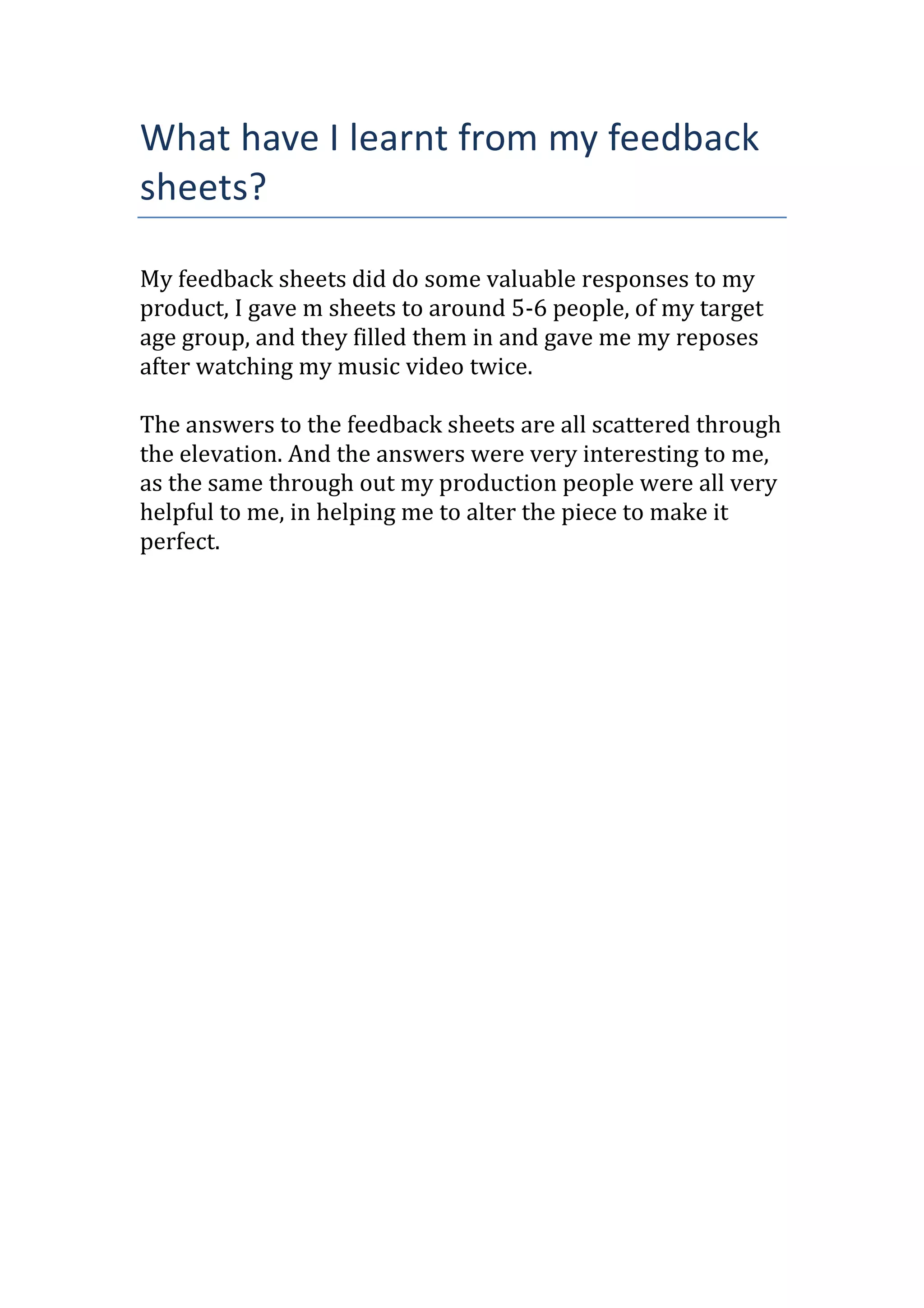 What have I learnt from my feedback
sheets?
My feedback sheets did do some valuable responses to my
product, I gave m sheets to around 5-6 people, of my target
age group, and they filled them in and gave me my reposes
after watching my music video twice.
The answers to the feedback sheets are all scattered through
the elevation. And the answers were very interesting to me,
as the same through out my production people were all very
helpful to me, in helping me to alter the piece to make it
perfect.
 