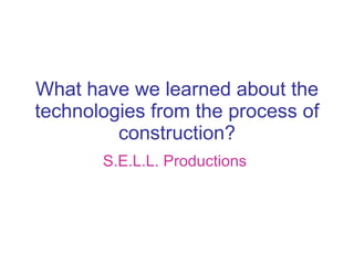 What have we learned about the technologies from the process of construction? S.E.L.L. Productions   