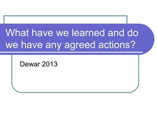 What have we learned and do
we have any agreed actions?
Dewar 2013
 