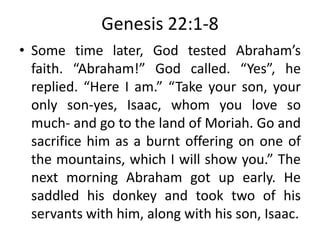 Genesis 22:1-8
• Some time later, God tested Abraham’s
faith. “Abraham!” God called. “Yes”, he
replied. “Here I am.” “Take your son, your
only son-yes, Isaac, whom you love so
much- and go to the land of Moriah. Go and
sacrifice him as a burnt offering on one of
the mountains, which I will show you.” The
next morning Abraham got up early. He
saddled his donkey and took two of his
servants with him, along with his son, Isaac.
 