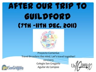 After our trip to
   Guildford
  (7th -11th Dec. 2011)



                 Proyecto Comenius
   Travel Broadens the mind. Let’s travel together!
                      2011/2013
                Colegio San Gregorio
                 Aguilar de Campoo
 