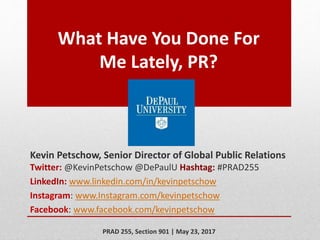What Have You Done For
Me Lately, PR?
Kevin Petschow, Senior Director of Global Public Relations
Twitter: @KevinPetschow @DePaulU Hashtag: #PRAD255
LinkedIn: www.linkedin.com/in/kevinpetschow
Instagram: www.Instagram.com/kevinpetschow
Facebook: www.facebook.com/kevinpetschow
PRAD 255, Section 901 | May 23, 2017
 