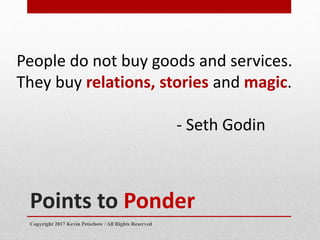 Points to Ponder
People do not buy goods and services.
They buy relations, stories and magic.
- Seth Godin
Copyright 2017 ...