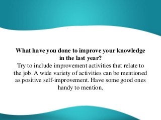 What have you done to improve your knowledge
in the last year?
Try to include improvement activities that relate to
the job. A wide variety of activities can be mentioned
as positive self-improvement. Have some good ones
handy to mention.
 