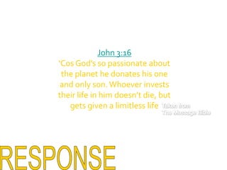 John 3:16‘Cos God’s so passionate about the planet he donates his one and only son. Whoever invests their life in him doesn’t die, but gets given a limitless lifeTaken fromThe Message BibleRESPONSE