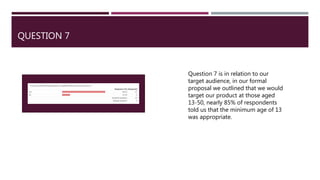 QUESTION 7
Question 7 is in relation to our
target audience, in our formal
proposal we outlined that we would
target our product at those aged
13-50, nearly 85% of respondents
told us that the minimum age of 13
was appropriate.
 