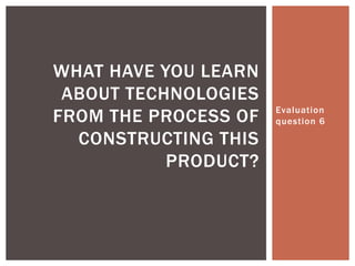 Evaluation question 6 What have you learn about technologies from the process of constructing this product? 