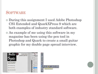 SOFTWARE
 During this assignment I used Adobe Photoshop
CS5 Extended and QuarkXPress 9 which are
both examples of industry standard software.
 An example of me using this software in my
magazine has been using the pen tool in
Photoshop and Quark to create a small guitar
graphic for my double page spread interview.
 