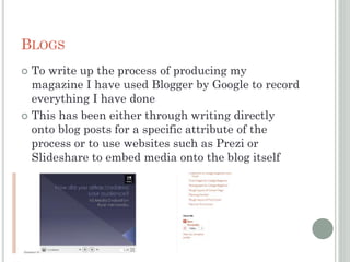 BLOGS
 To write up the process of producing my
magazine I have used Blogger by Google to record
everything I have done
 This has been either through writing directly
onto blog posts for a specific attribute of the
process or to use websites such as Prezi or
Slideshare to embed media onto the blog itself
 