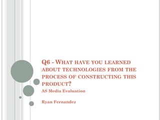 Q6 - WHAT HAVE YOU LEARNED
ABOUT TECHNOLOGIES FROM THE
PROCESS OF CONSTRUCTING THIS
PRODUCT?
AS Media Evaluation
Ryan Fernandez
 