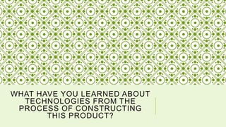 WHAT HAVE YOU LEARNED ABOUT
TECHNOLOGIES FROM THE
PROCESS OF CONSTRUCTING
THIS PRODUCT?
 
