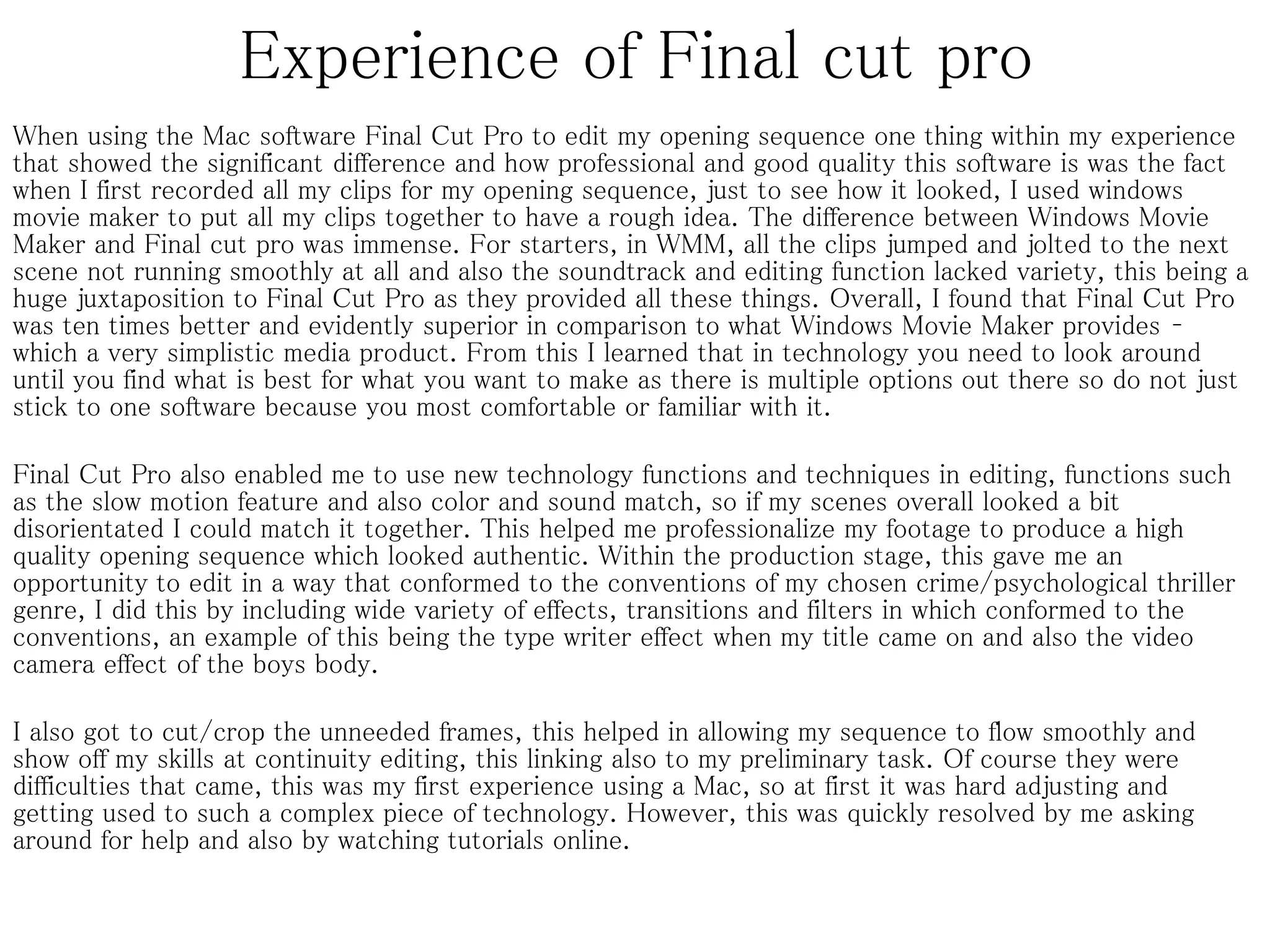Experience of Final cut pro
When using the Mac software Final Cut Pro to edit my opening sequence one thing within my experience
that showed the significant difference and how professional and good quality this software is was the fact
when I first recorded all my clips for my opening sequence, just to see how it looked, I used windows
movie maker to put all my clips together to have a rough idea. The difference between Windows Movie
Maker and Final cut pro was immense. For starters, in WMM, all the clips jumped and jolted to the next
scene not running smoothly at all and also the soundtrack and editing function lacked variety, this being a
huge juxtaposition to Final Cut Pro as they provided all these things. Overall, I found that Final Cut Pro
was ten times better and evidently superior in comparison to what Windows Movie Maker provides –
which a very simplistic media product. From this I learned that in technology you need to look around
until you find what is best for what you want to make as there is multiple options out there so do not just
stick to one software because you most comfortable or familiar with it.
Final Cut Pro also enabled me to use new technology functions and techniques in editing, functions such
as the slow motion feature and also color and sound match, so if my scenes overall looked a bit
disorientated I could match it together. This helped me professionalize my footage to produce a high
quality opening sequence which looked authentic. Within the production stage, this gave me an
opportunity to edit in a way that conformed to the conventions of my chosen crime/psychological thriller
genre, I did this by including wide variety of effects, transitions and filters in which conformed to the
conventions, an example of this being the type writer effect when my title came on and also the video
camera effect of the boys body.
I also got to cut/crop the unneeded frames, this helped in allowing my sequence to flow smoothly and
show off my skills at continuity editing, this linking also to my preliminary task. Of course they were
difficulties that came, this was my first experience using a Mac, so at first it was hard adjusting and
getting used to such a complex piece of technology. However, this was quickly resolved by me asking
around for help and also by watching tutorials online.
 