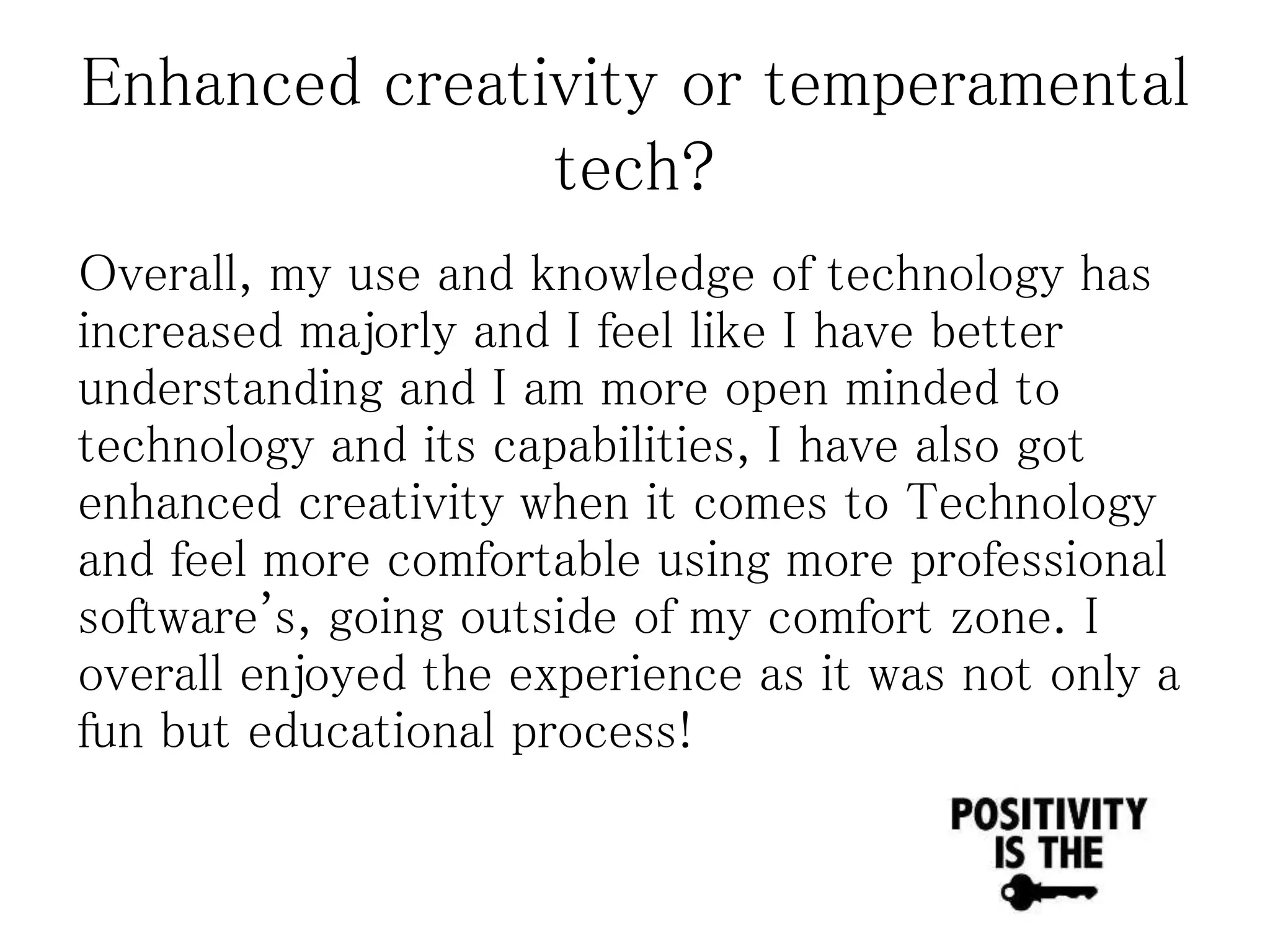 Enhanced creativity or temperamental
tech?
Overall, my use and knowledge of technology has
increased majorly and I feel like I have better
understanding and I am more open minded to
technology and its capabilities, I have also got
enhanced creativity when it comes to Technology
and feel more comfortable using more professional
software's, going outside of my comfort zone. I
overall enjoyed the experience as it was not only a
fun but educational process!
 