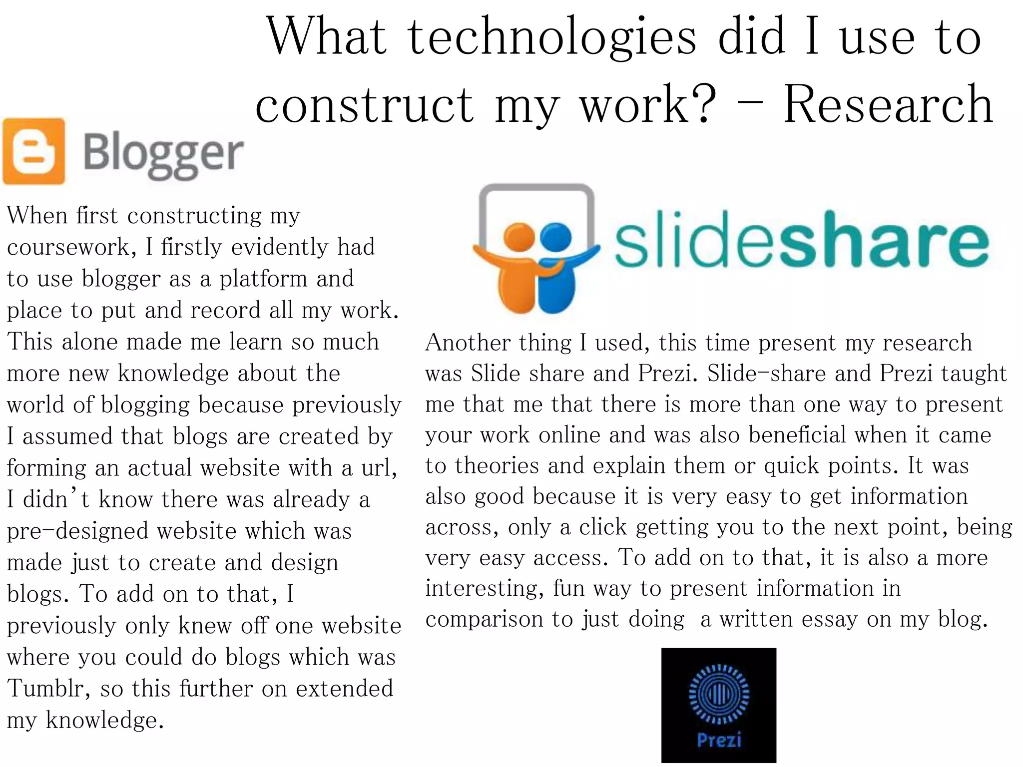 What technologies did I use to
construct my work? - Research
When first constructing my
coursework, I firstly evidently had
to use blogger as a platform and
place to put and record all my work.
This alone made me learn so much
more new knowledge about the
world of blogging because previously
I assumed that blogs are created by
forming an actual website with a url,
I didn’t know there was already a
pre-designed website which was
made just to create and design
blogs. To add on to that, I
previously only knew off one website
where you could do blogs which was
Tumblr, so this further on extended
my knowledge.
Another thing I used, this time present my research
was Slide share and Prezi. Slide-share and Prezi taught
me that me that there is more than one way to present
your work online and was also beneficial when it came
to theories and explain them or quick points. It was
also good because it is very easy to get information
across, only a click getting you to the next point, being
very easy access. To add on to that, it is also a more
interesting, fun way to present information in
comparison to just doing a written essay on my blog.
 
