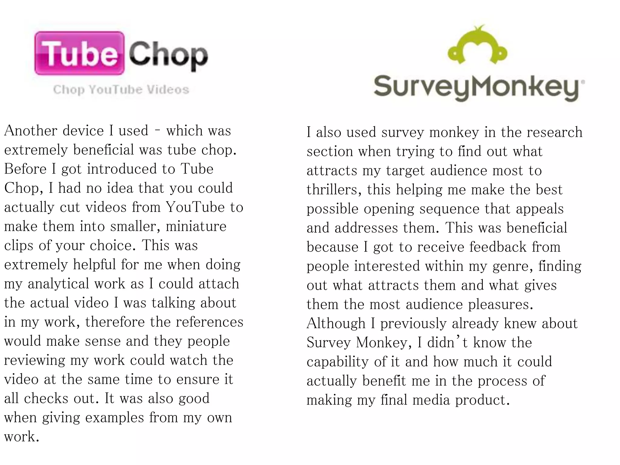 Another device I used – which was
extremely beneficial was tube chop.
Before I got introduced to Tube
Chop, I had no idea that you could
actually cut videos from YouTube to
make them into smaller, miniature
clips of your choice. This was
extremely helpful for me when doing
my analytical work as I could attach
the actual video I was talking about
in my work, therefore the references
would make sense and they people
reviewing my work could watch the
video at the same time to ensure it
all checks out. It was also good
when giving examples from my own
work.
I also used survey monkey in the research
section when trying to find out what
attracts my target audience most to
thrillers, this helping me make the best
possible opening sequence that appeals
and addresses them. This was beneficial
because I got to receive feedback from
people interested within my genre, finding
out what attracts them and what gives
them the most audience pleasures.
Although I previously already knew about
Survey Monkey, I didn’t know the
capability of it and how much it could
actually benefit me in the process of
making my final media product.
 
