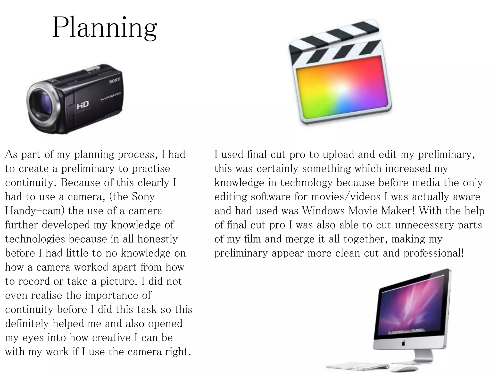 Planning
As part of my planning process, I had
to create a preliminary to practise
continuity. Because of this clearly I
had to use a camera, (the Sony
Handy-cam) the use of a camera
further developed my knowledge of
technologies because in all honestly
before I had little to no knowledge on
how a camera worked apart from how
to record or take a picture. I did not
even realise the importance of
continuity before I did this task so this
definitely helped me and also opened
my eyes into how creative I can be
with my work if I use the camera right.
I used final cut pro to upload and edit my preliminary,
this was certainly something which increased my
knowledge in technology because before media the only
editing software for movies/videos I was actually aware
and had used was Windows Movie Maker! With the help
of final cut pro I was also able to cut unnecessary parts
of my film and merge it all together, making my
preliminary appear more clean cut and professional!
 