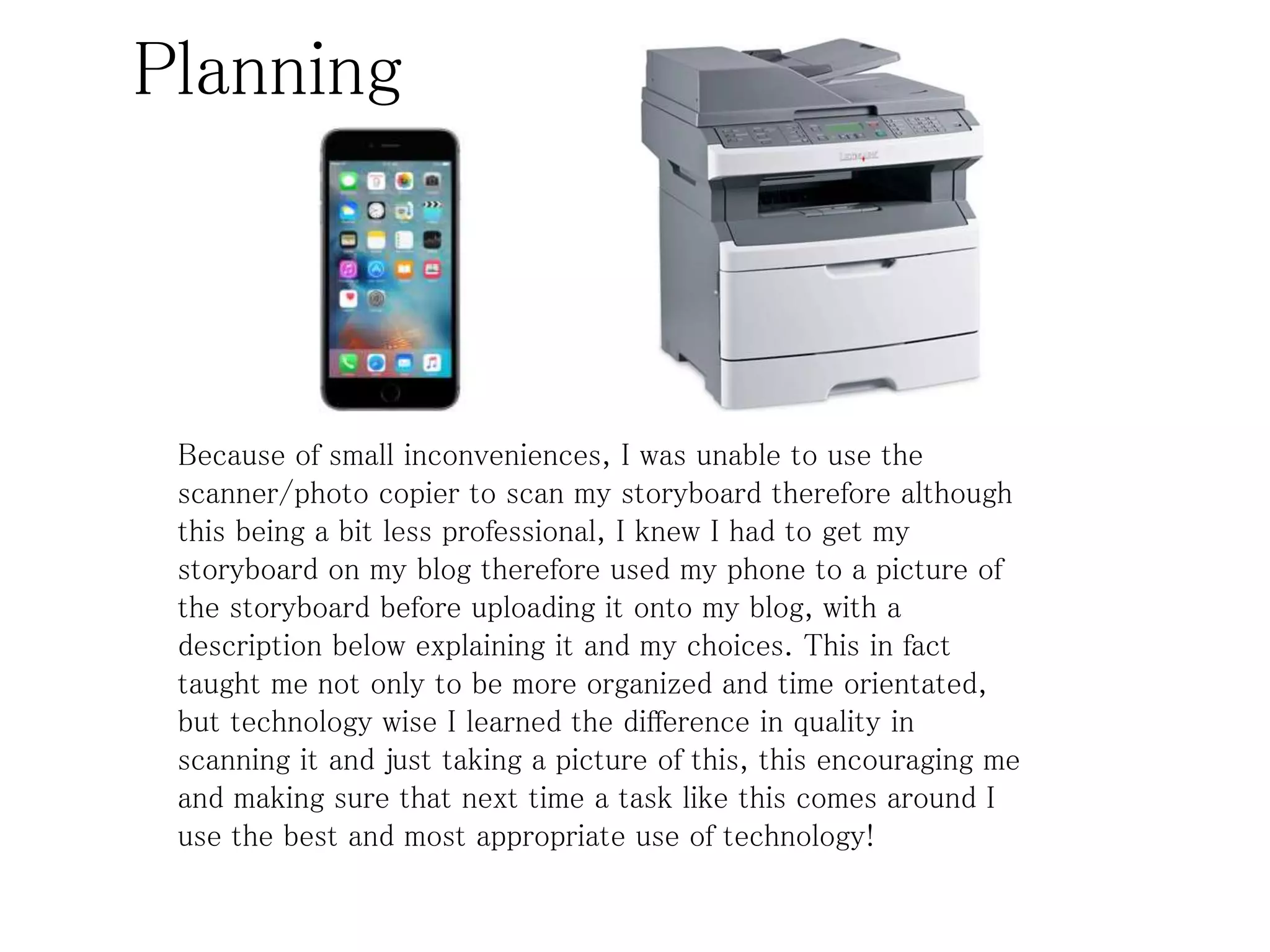 Planning
Because of small inconveniences, I was unable to use the
scanner/photo copier to scan my storyboard therefore although
this being a bit less professional, I knew I had to get my
storyboard on my blog therefore used my phone to a picture of
the storyboard before uploading it onto my blog, with a
description below explaining it and my choices. This in fact
taught me not only to be more organized and time orientated,
but technology wise I learned the difference in quality in
scanning it and just taking a picture of this, this encouraging me
and making sure that next time a task like this comes around I
use the best and most appropriate use of technology!
 