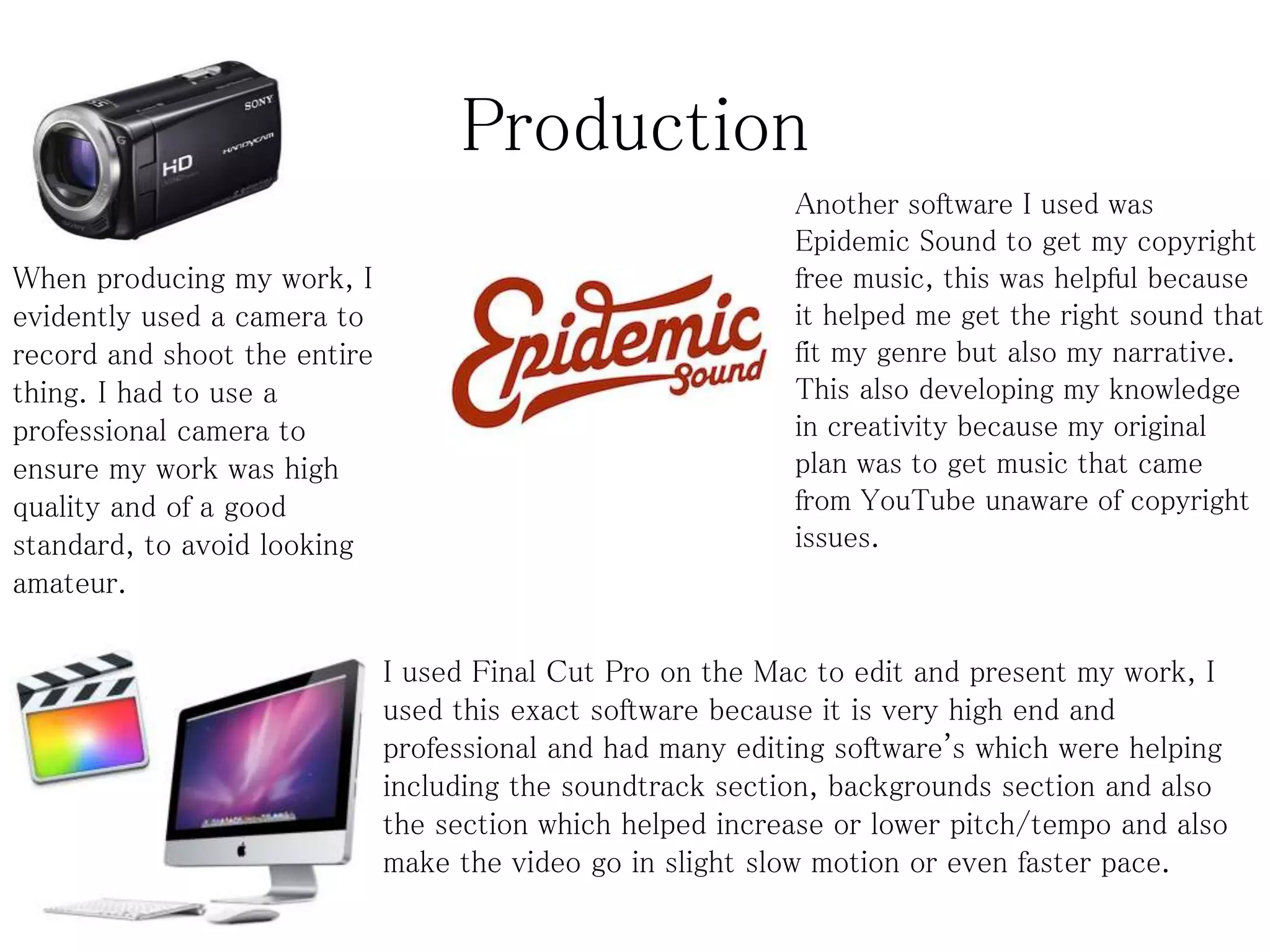 Production
When producing my work, I
evidently used a camera to
record and shoot the entire
thing. I had to use a
professional camera to
ensure my work was high
quality and of a good
standard, to avoid looking
amateur.
I used Final Cut Pro on the Mac to edit and present my work, I
used this exact software because it is very high end and
professional and had many editing software's which were helping
including the soundtrack section, backgrounds section and also
the section which helped increase or lower pitch/tempo and also
make the video go in slight slow motion or even faster pace.
Another software I used was
Epidemic Sound to get my copyright
free music, this was helpful because
it helped me get the right sound that
fit my genre but also my narrative.
This also developing my knowledge
in creativity because my original
plan was to get music that came
from YouTube unaware of copyright
issues.
 