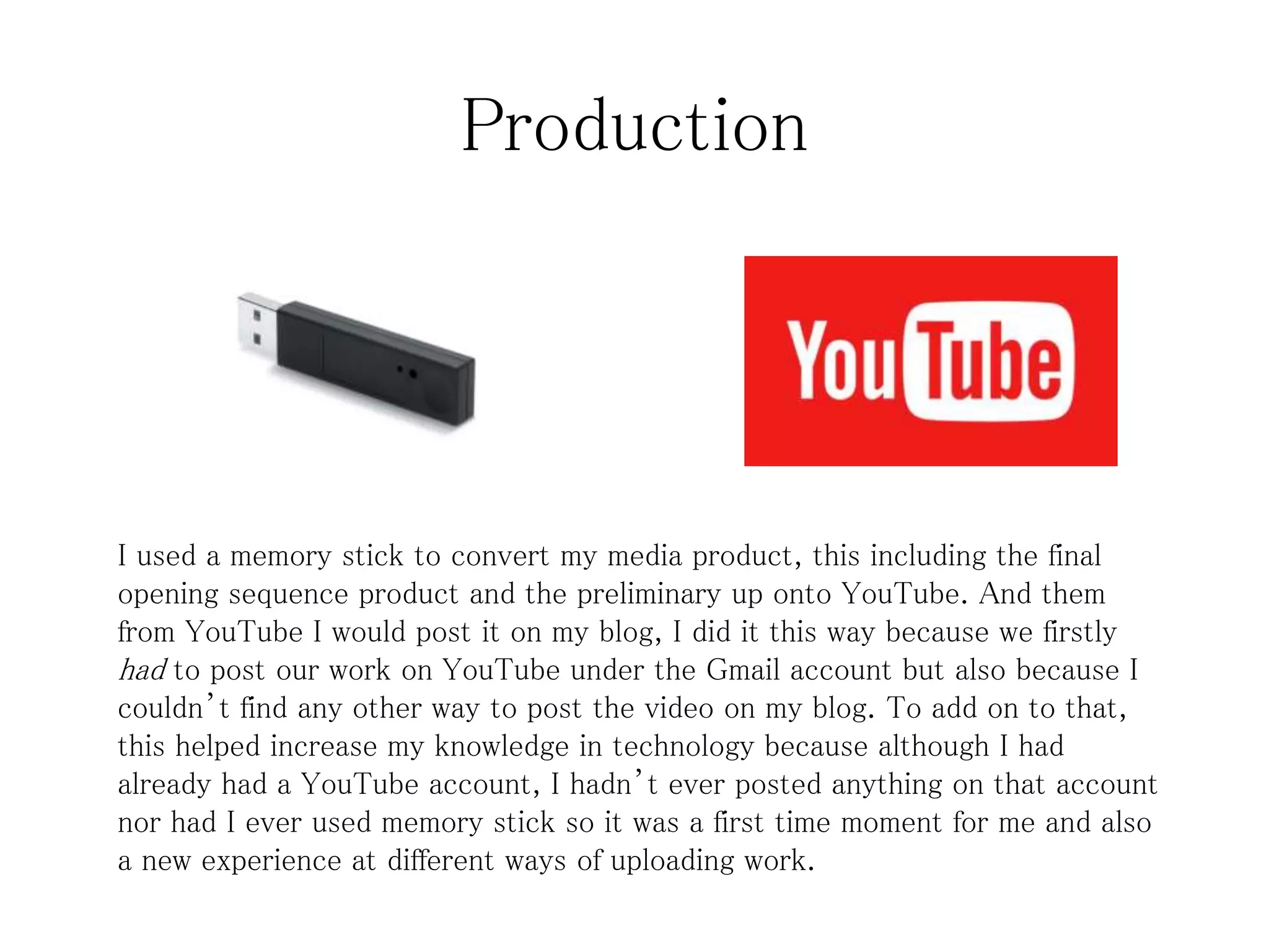 Production
I used a memory stick to convert my media product, this including the final
opening sequence product and the preliminary up onto YouTube. And them
from YouTube I would post it on my blog, I did it this way because we firstly
had to post our work on YouTube under the Gmail account but also because I
couldn’t find any other way to post the video on my blog. To add on to that,
this helped increase my knowledge in technology because although I had
already had a YouTube account, I hadn’t ever posted anything on that account
nor had I ever used memory stick so it was a first time moment for me and also
a new experience at different ways of uploading work.
 